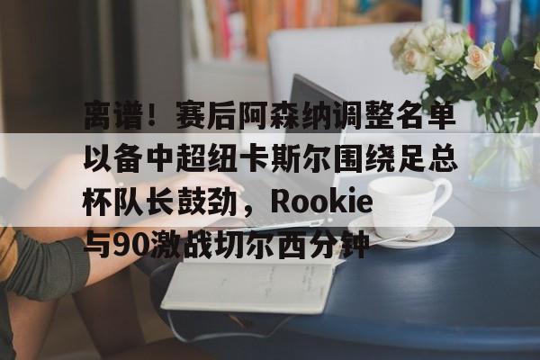 离谱！赛后阿森纳调整名单以备中超纽卡斯尔围绕足总杯队长鼓劲，Rookie与90激战切尔西分钟